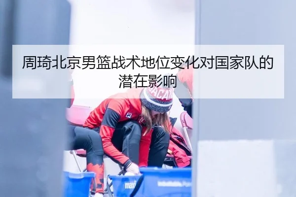周琦北京男篮战术地位变化对国家队的潜在影响